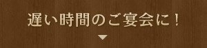 遅い時間のご宴会に!