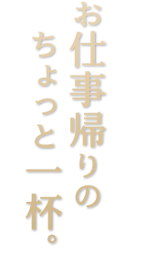 お仕事帰りの ちょっと一杯。