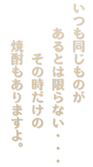 いつも同じものがあるとは限らない・・・ その時だけの焼酎もありますよ。