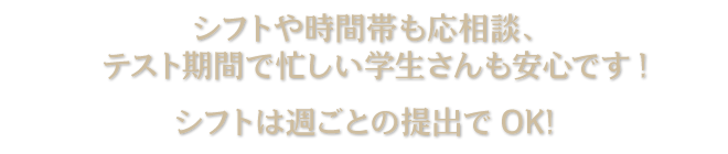 シフトや時間帯も応相談、 テスト期間で忙しい学生さんも安心です! シフトは週ごとの提出でOK!